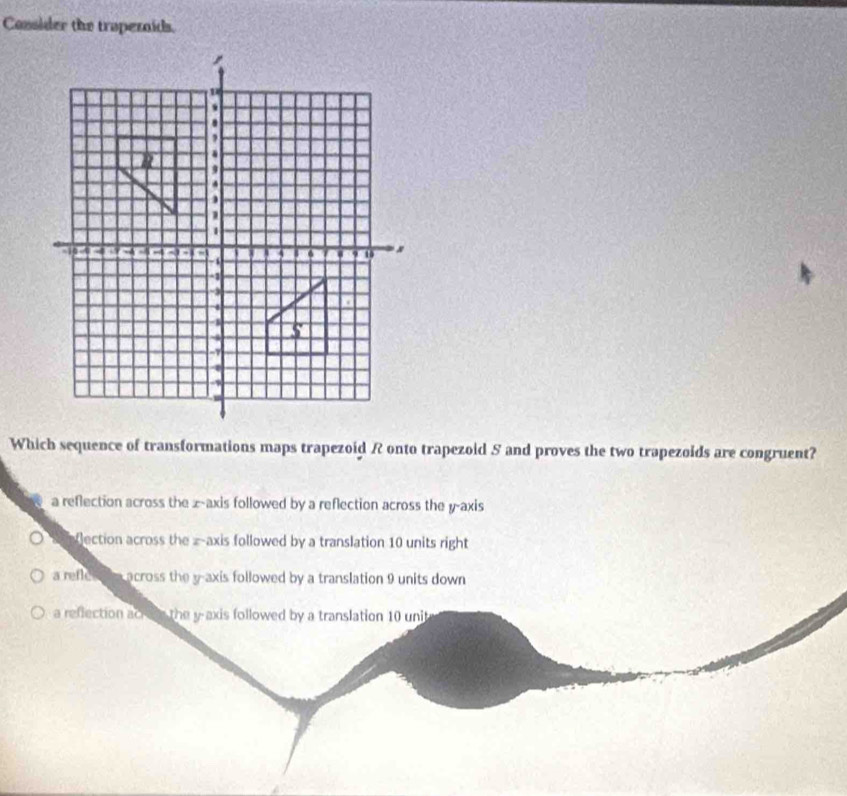 Consider the trapezaids.
Which sequence of transformations maps trapezoid R onto trapezoid 5 and proves the two trapezoids are congruent?
a reflection across the x-axis followed by a reflection across the y-axis
lection across the = axis followed by a translation 10 units right
a reflch a a across the y-axis followed by a translation 9 units down
a reflection acro the y-axis followed by a translation 10 unit