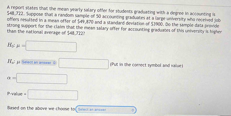 A report states that the mean yearly salary offer for students graduating with a degree in accounting is
$48,722. Suppose that a random sample of 50 accounting graduates at a large university who received job 
offers resulted in a mean offer of $49,870 and a standard deviation of $3900. Do the sample data provide 
strong support for the claim that the mean salary offer for accounting graduates of this university is higher 
than the national average of $48,722?
H_0:mu =□
H_a : Select an answer □ (Put in the correct symbol and value)
alpha =□
P-value =□
Based on the above we choose to Select an answer ∴ DE=sqrt(2), DF=frac 2 。