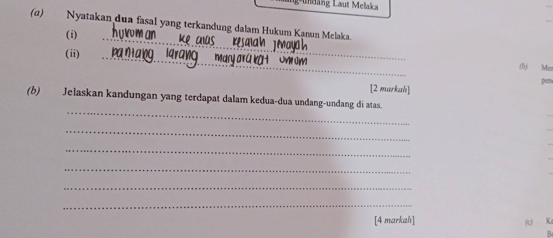 g-undäng Laut Melaka 
(α) Nyatakan dua fasal yang terkandung dalam Hukum Kanun Melaka. 
(i) 
(ii) 
_ 
_ 
(b) Mer 
pen 
[2 markah] 
_ 
(b) Jelaskan kandungan yang terdapat dalam kedua-dua undang-undang di atas. 
_ 
_ 
_ 
_ 
_ 
[4 markah] (c) Ke 
B