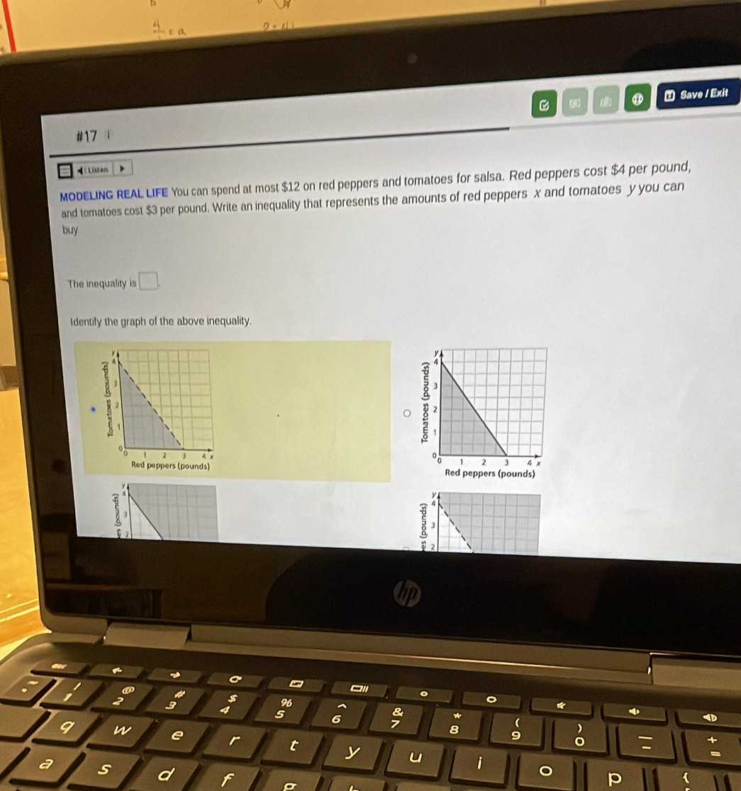 ⑦ Save / Exit 
B 
#17 
Listen 
MODELING REAL LIFE You can spend at most $12 on red peppers and tomatoes for salsa. Red peppers cost $4 per pound, 
and tomatoes cost $3 per pound. Write an inequality that represents the amounts of red peppers x and tomatoes y you can 
buy 
The inequality is □. 
Identify the graph of the above inequality. 
a 
Red peppers (pounds) Red peppers (pounds) 
s 
□' a 。 。 ψ 
2 3
96 
& *
5 6 7 8 9 ) 
9 w 
( 
。 : 
r t y u i 
a s d f
