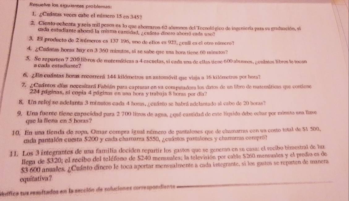 Resuelve los siguientes problemas:
1. ¿Cuintas veces cabe el número 15 en 345?
2. Ciento ochenta yseis mil pesos es lo que aborraron 62 alumnos del Teenológico de ingeniería para su graduación, si
cada estudiante aborró la misma cantidad, ¿cuánto dinero aborró cada uno?
3. El producto de 2 múmeros es 137 196, uno de ellos es 927, ¿cuál es el otro námero?
4. ¿Cuintas boras buy en 3 360 minutos, si se sabe que una bora tiene 60 minutos?
5. Se reparten 7 200 libros de matemáticas a 4 escuelas, si cada una de ellas tiene 600 alumnos, ¿cuántos libros le tocan
a cada estudiante?
6. ¿En cuántas boras recorrerá 144 kilómetros an automóvil que viaja a 16 kilómetros por hora?
7. ¿ Cuantos días necesitará Fabián para capturar en su computadora los datos de un libro de matemáticas que contiene
224 páginas, si copia 4 páginas en una hora y trabaja 8 horas por día
8. Un relojse adelanta 3 minutos cada 4 horas, ¿cuánto se habrá adelantado al cabo de 20 horas?
9. Una fuente tiene capacidad para 2 700 litros de agua, ¿qué cantidad de este líquido debe echar por minato una llave
que la Ilena en 5 boras?
10. En una tienda de ropa, Omar compra igual número de pantalones que de chamarras con un costo total de 51 500,
cada pantalón cuesta $200 y cada chamarra $550, ¿cuántos pantalones y chamarras compró?
11. Los 3 integrantes de una familia deciden repartir los gastos que se generan en su casa: el recibo bimestral de luz
llega de $320; el recibo del teléfono de $240 mensuales; la televisión por cable $260 mensuales y el predio es de
$3 600 anuales, ¿Cuánto dinero le toca aportar mensualmente a cada integrante, si los gastos se reparten de manera
equitativa?
Merifica tus resultados en la sección de soluciones correspondiente