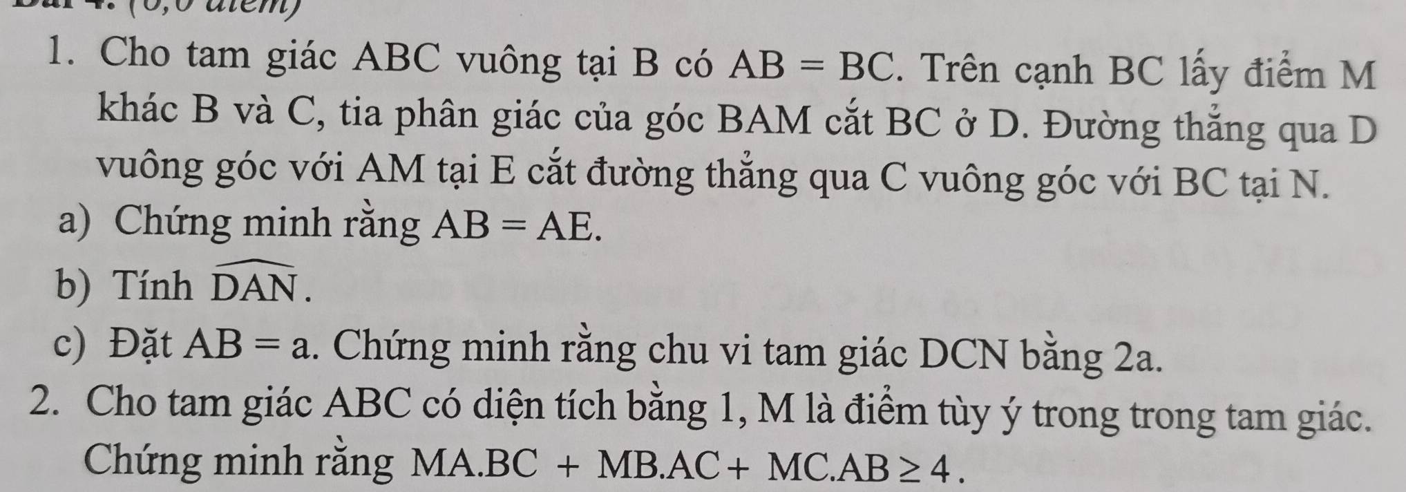 0,º atem) 
1. Cho tam giác ABC vuông tại B có AB=BC. Trên cạnh BC lấy điểm M 
khác B và C, tia phân giác của góc BAM cắt BC ở D. Đường thắng qua D
vuông góc với AM tại E cắt đường thẳng qua C vuông góc với BC tại N. 
a) Chứng minh rằng AB=AE. 
b) Tính widehat DAN. 
c) Đặt AB=a. Chứng minh rằng chu vi tam giác DCN bằng 2a. 
2. Cho tam giác ABC có diện tích bằng 1, M là điểm tùy ý trong trong tam giác. 
Chứng minh rằng MA.BC+MB.AC+MC.AB≥ 4.