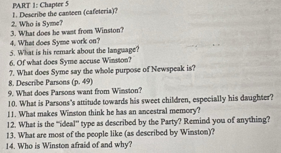 Chapter 5 
1. Describe the canteen (cafeteria)? 
2. Who is Syme? 
3. What does he want from Winston? 
4. What does Syme work on? 
5. What is his remark about the language? 
6. Of what does Syme accuse Winston? 
7. What does Syme say the whole purpose of Newspeak is? 
8. Describe Parsons (p. 49) 
9. What does Parsons want from Winston? 
10. What is Parsons’s attitude towards his sweet children, especially his daughter? 
11. What makes Winston think he has an ancestral memory? 
12. What is the “ideal” type as described by the Party? Remind you of anything? 
13. What are most of the people like (as described by Winston)? 
14. Who is Winston afraid of and why?