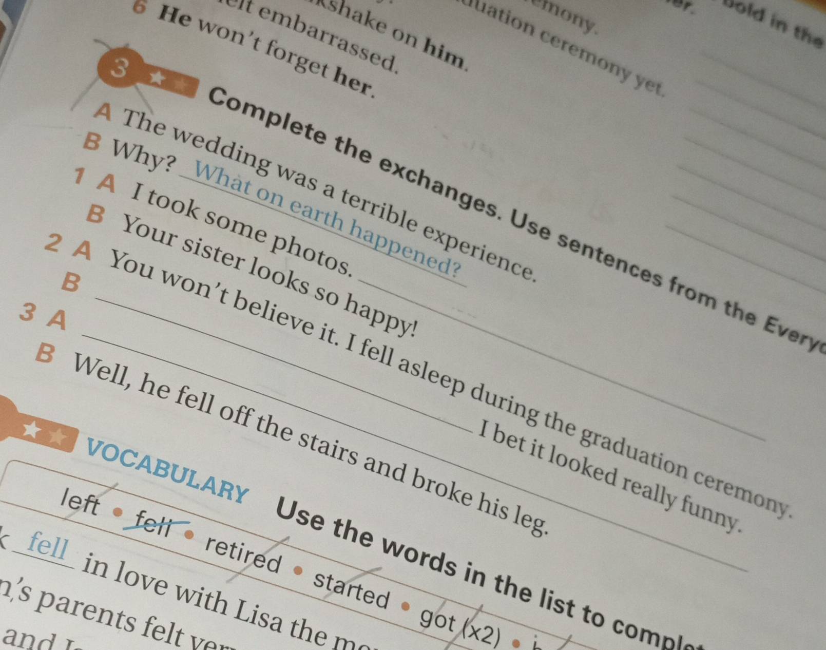 emony. 
bold in the 
shake on him 
arrassed 
6 He won't forget her 
io m _ 
The wedding was a terrible experienc_ 
Why? What on earth happened 
Complete the exchanges. Use sentences from the Eve 
1 A I took some photos 
B Your sister looks so happy 
B 
3 A 
A You won’t believe it. I fell asleep during the graduation ceremor 
3 Well, he fell off the stairs and broke his leg 
i bet it looked really funny . 
VOCABULARY Use the words in the list to com 
left • fell • retired • started * got (x) 
_fell_ in love with Lisa the m 
h's parents felt ver 
and