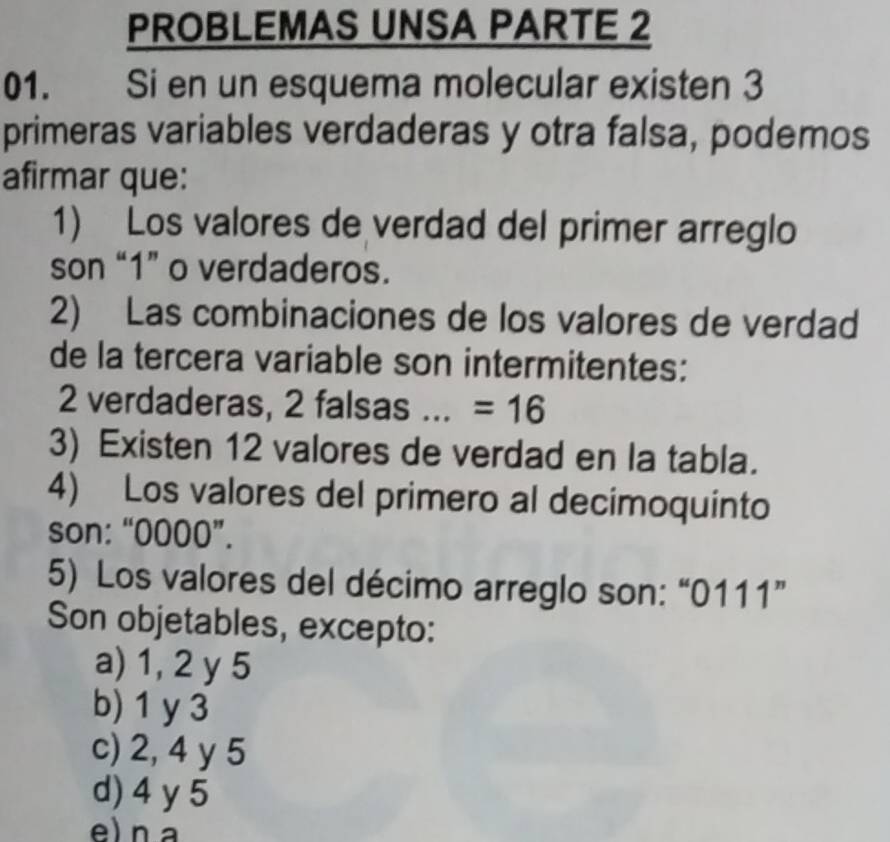 PROBLEMAS UNSA PARTE 2
01. Si en un esquema molecular existen 3
primeras variables verdaderas y otra falsa, podemos
afirmar que:
1) Los valores de verdad del primer arreglo
son “ 1 ” o verdaderos.
2) Las combinaciones de los valores de verdad
de la tercera variable son intermitentes:
2 verdaderas, 2 falsas _ =16
3) Existen 12 valores de verdad en la tabla.
4) Los valores del primero al decimoquinto
son: “ 0000 ”.
5) Los valores del décimo arreglo son: “ 0111 ”
Son objetables, excepto:
a) 1, 2 y 5
b) 1 y 3
c) 2, 4 y 5
d) 4 y 5
e) n a