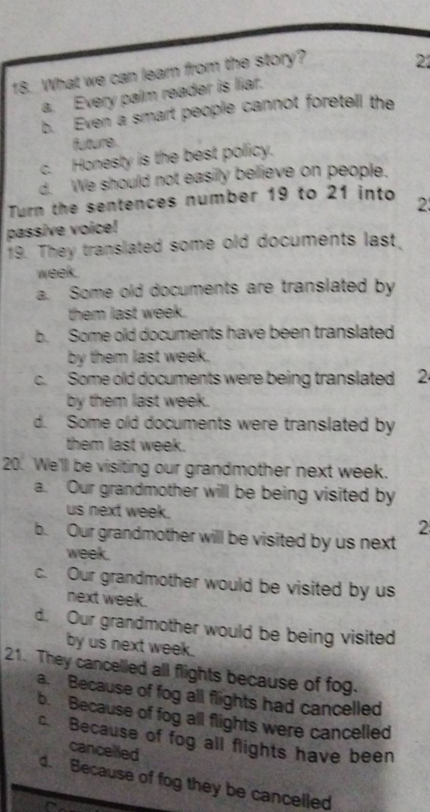 What we can learn from the story?
21
a. Every palm reader is liar.
b. Even a smart people cannot foretell the
future.
c. Honesty is the best policy.
d. We should not easily believe on people.
Turn the sentences number 19 to 21 into
passive voice! 2
19. They translated some old documents last.
week.
a. Some old documents are translated by
them last week.
b. Some old documents have been translated
by them last week.
c. Some old documents were being translated 2
by them last week.
d. Some old documents were translated by
them last week.
20. We'll be visiting our grandmother next week.
a. Our grandmother will be being visited by
us next week.
2
b. Our grandmother will be visited by us next
week.
c. Our grandmother would be visited by us
next week.
d. Our grandmother would be being visited
by us next week.
21. They cancelled all flights because of fog.
a. Because of fog all flights had cancelled
b. Because of fog all flights were cancelled
c. Because of fog all flights have been
cancelled
d. Because of fog they be cancelled