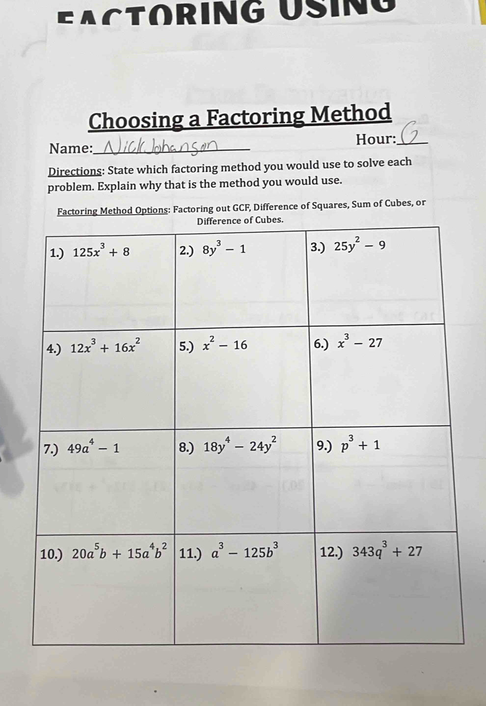 EActORING UsiNG
Choosing a Factoring Method
Hour:_
Name:_
Directions: State which factoring method you would use to solve each
problem. Explain why that is the method you would use.
Factoring Method Options: Factoring out GCF, Difference of Squares, Sum of Cubes, or