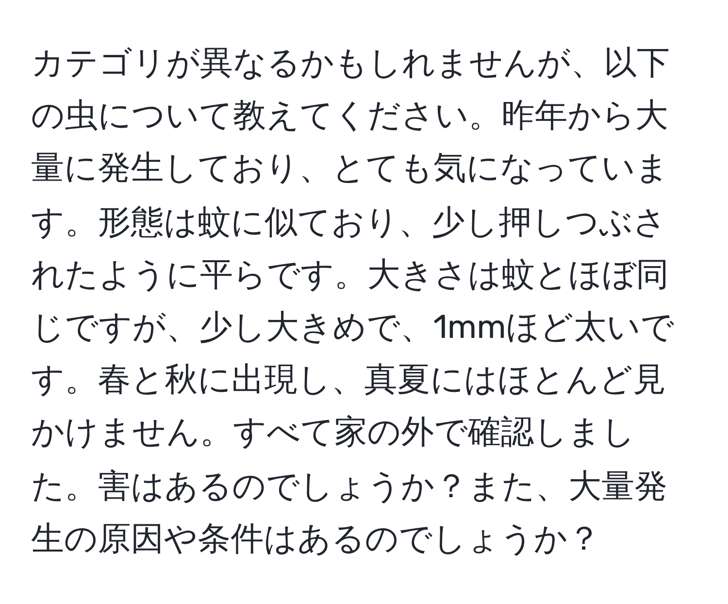 カテゴリが異なるかもしれませんが、以下の虫について教えてください。昨年から大量に発生しており、とても気になっています。形態は蚊に似ており、少し押しつぶされたように平らです。大きさは蚊とほぼ同じですが、少し大きめで、1mmほど太いです。春と秋に出現し、真夏にはほとんど見かけません。すべて家の外で確認しました。害はあるのでしょうか？また、大量発生の原因や条件はあるのでしょうか？