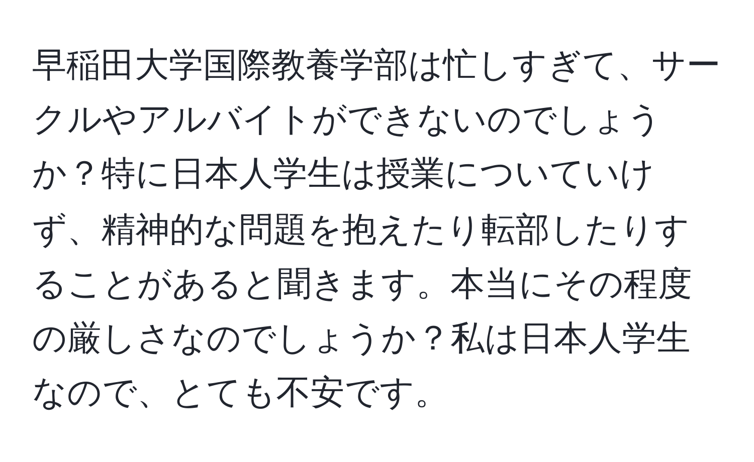 早稲田大学国際教養学部は忙しすぎて、サークルやアルバイトができないのでしょうか？特に日本人学生は授業についていけず、精神的な問題を抱えたり転部したりすることがあると聞きます。本当にその程度の厳しさなのでしょうか？私は日本人学生なので、とても不安です。