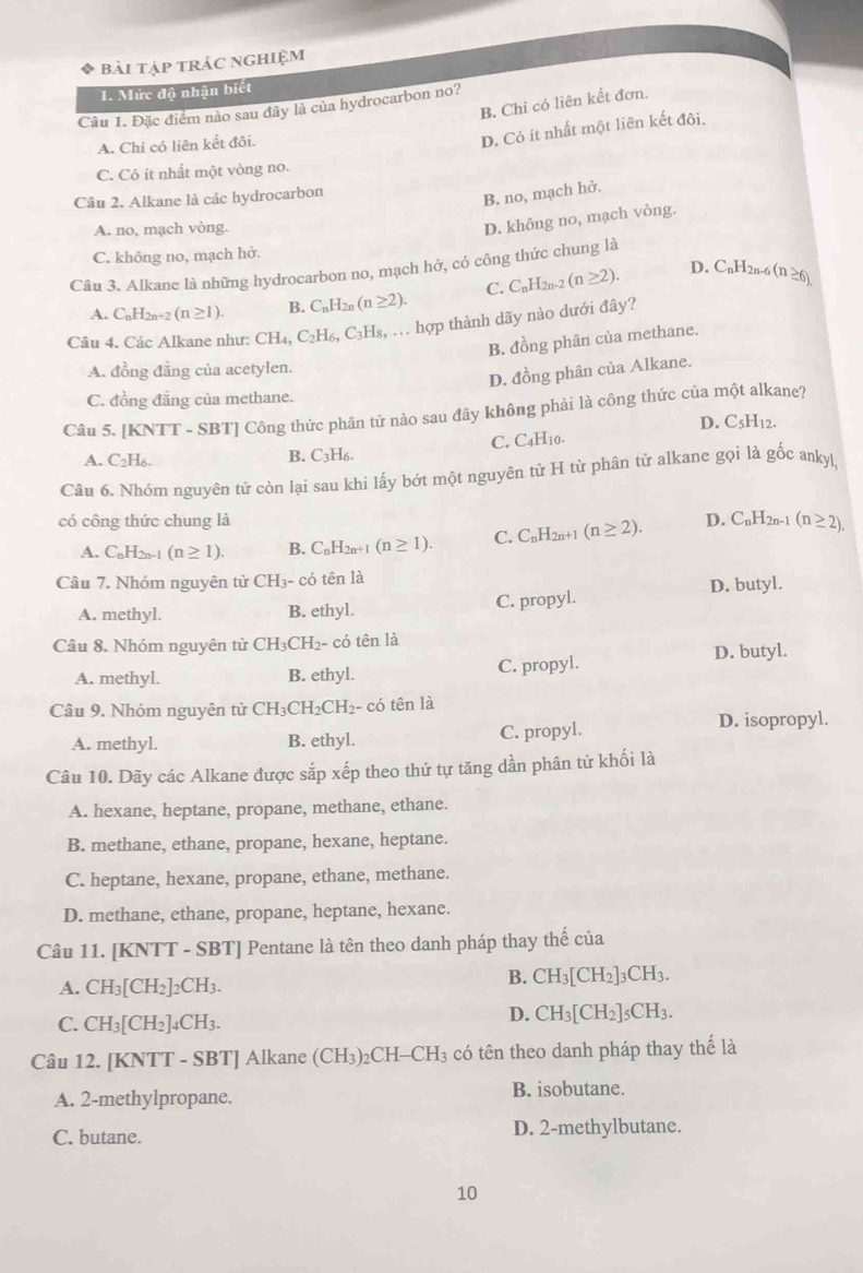 bài tập trác nghiệm
I. Mức độ nhận biết
B. Chỉ có liên kết đơn.
Câu 1. Đặc điểm nào sau đây là của hydrocarbon no?
A. Chi có liên kết đôi.
D. Có ít nhất một liên kết đôi,
C. Có ít nhất một vòng no.
Câu 2. Alkane là các hydrocarbon
B. no, mạch hở.
A. no, mạch vòng.
D. không no, mạch vòng.
C. không no, mạch hở.
Câu 3. Alkane là những hydrocarbon no, mạch hở, có công thức chung là
A. C_nH_2n+2(n≥ 1). B. C_nH_2n(n≥ 2). C. C_nH_2n-2(n≥ 2).
D. CnH2n-6 (n≥ 6)
Câu 4. Các Alkane như: CH_4,C_2H_6,C_3H_8 : ... hợp thành dãy nào dưới đây?
B. đồng phân của methane.
A. đồng đẳng của acetylen.
D. đồng phân của Alkane.
C. đồng đẳng của methane.
Câu 5. [KNTT - SBT] Công thức phân tử nào sau đây không phải là công thức của một alkane?
D. C_5H_12.
C. C_4H_10
A. C_2H_6.
B. C₃H6.
Câu 6. Nhóm nguyên tử còn lại sau khi lấy bớt một nguyên tử H từ phân tử alkane gọi là gốc ankyl,
có công thức chung là D. C_nH_2n-1 (n≥ 2).
A. C_nH_2n-1(n≥ 1). B. C_nH_2n+1(n≥ 1). C. C_nH_2n+1(n≥ 2).
Câu 7. Nhóm nguyên từ CH₃- có tên là
D. butyl.
A. methyl. B. ethyl. C. propyl.
Câu 8. Nhóm nguyên tử CH_3CH_2- - có tên là
A. methyl. B. ethyl. C. propyl. D. butyl.
Câu 9. Nhóm nguyên từ CH_3CH_2 CH2- có tên là
A. methyl. B. ethyl. C. propyl.
D. isopropyl.
Câu 10. Dãy các Alkane được sắp xếp theo thứ tự tăng dần phân tử khối là
A. hexane, heptane, propane, methane, ethane.
B. methane, ethane, propane, hexane, heptane.
C. heptane, hexane, propane, ethane, methane.
D. methane, ethane, propane, heptane, hexane.
Câu 11. [KNTT - SBT] Pentane là tên theo danh pháp thay thế của
A. CH_3[CH_2]_2CH_3.
B. CH_3[CH_2]_3CH_3.
C. CH_3[CH_2]_4CH_3.
D. CH_3[CH_2]_5CH_3.
Câu 12. [KNTT - SBT] Alkane (CH_3)_2CH-CH_3 có tên theo danh pháp thay thế là
A. 2-methylpropane. B. isobutane.
C. butane. D. 2-methylbutane.
10