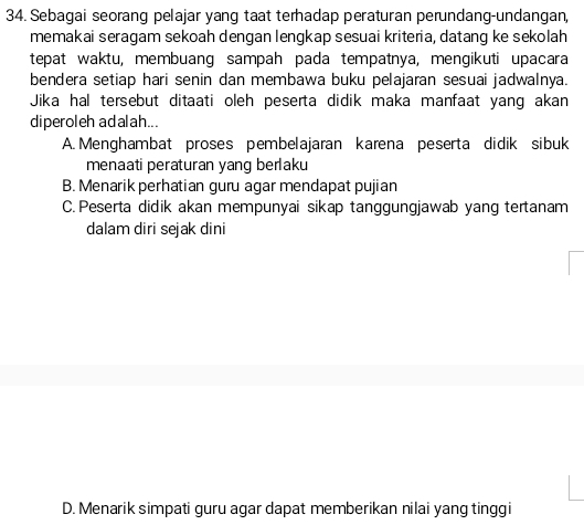 Sebagai seorang pelajar yang taat terhadap peraturan perundang-undangan,
memakai seragam sekoah dengan lengkap sesuai kriteria, datang ke sekolah
tepat waktu, membuang sampah pada tempatnya, mengikuti upacara
bendera setiap hari senin dan membawa buku pelajaran sesuai jadwalnya.
Jika hal tersebut ditaati oleh peserta didik maka manfaat yang akan
diperoleh adalah...
A. Menghambat proses pembelajaran karena peserta didik sibuk
menaati peraturan yang berlaku
B. Menarik perhatian guru agar mendapat pujian
C. Peserta didik akan mempunyai sikap tanggungjawab yang tertanam
dalam diri sejak dini
D. Menarik simpati guru agar dapat memberikan nilai yang tinggi