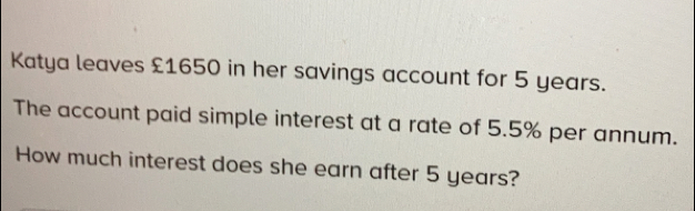 Katya leaves £1650 in her savings account for 5 years.
The account paid simple interest at a rate of 5.5% per annum.
How much interest does she earn after 5 years?