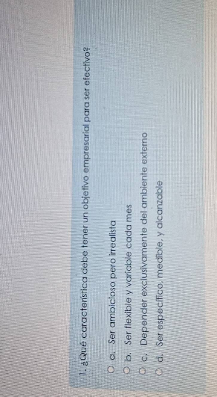 ¿Qué característica debe tener un objetivo empresarial para ser efectivo?
a. Ser ambicioso pero irrealista
b. Ser flexible y variable cada mes
c. Depender exclusivamente del ambiente externo
d. Ser específico, medible, y alcanzable