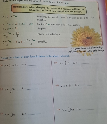 Study this example. Find the value of / in the formula P=2l+2w. 
Remember: When changing the subject of a formula, addition and 
subtraction are done before multiplication and division.
P=2l+2w Rearrange the formula so the I is by itself on one side of the 
equation.
P-2w=2l+2w-2w Subtract 2w from each side of the equation.
P-2w=21 Simplify
 (P-2w)/2 = 21/2  Divide both sides by 2.
 (P-2w)/2 =1 or I= (P-2w)/2  Simplify. 
It is a great thing to do little things 
well. Be diligent in the little things. 
Change the subject of each formula below to the subject indicated. 
[17] A= 1/2 bh b= _ 
(14) P=2l+2w w= _ 
(18) V=π r^2h h= _ 
(15) v= 1/3 bh h= _ 
(19) V= 1/2 lwh I= _ 
(16 A= 1/2 bh h= _