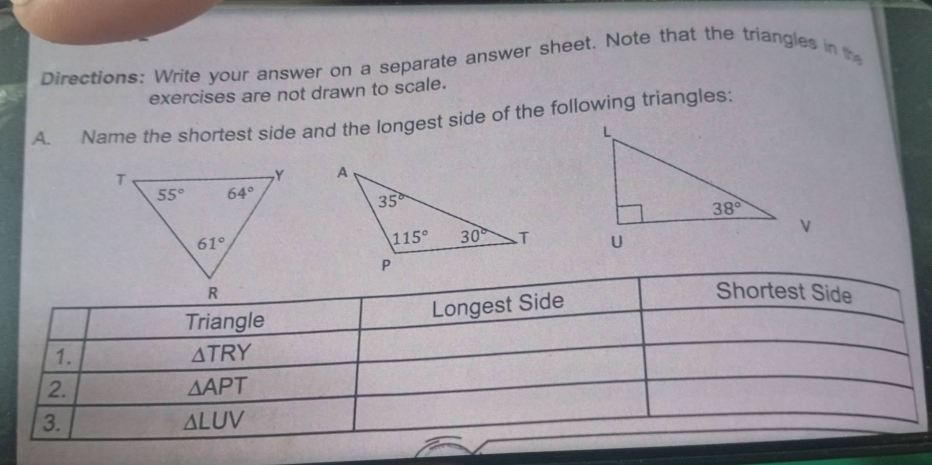 Directions: Write your answer on a separate answer sheet. Note that the triangles in the
exercises are not drawn to scale.
A. Name the shortest side and the longest side of the following triangles:
 
Shortest Side
Triangle
Longest Side
1.
△ TRY
2.
△ APT
3.
△ LUV