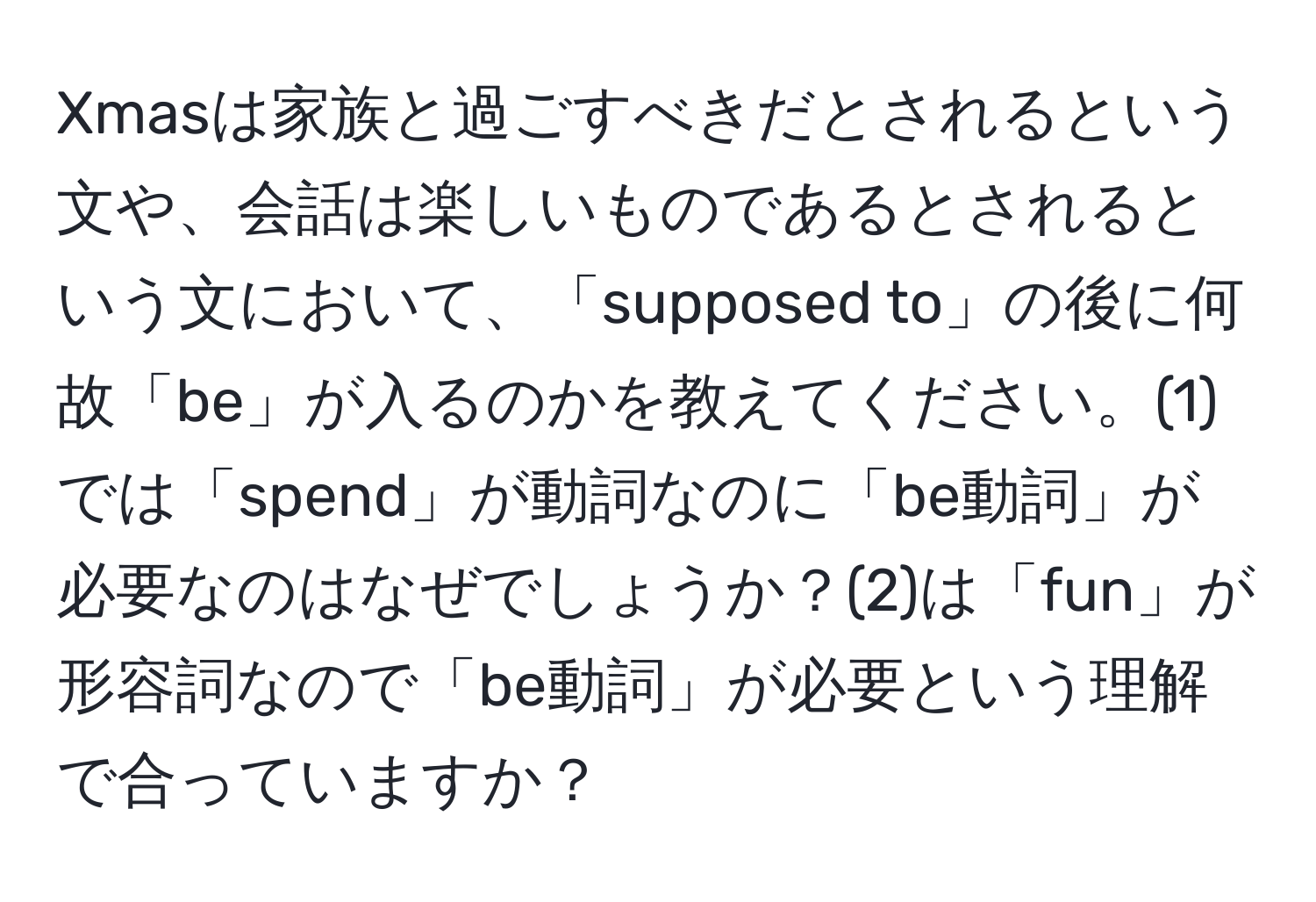 Xmasは家族と過ごすべきだとされるという文や、会話は楽しいものであるとされるという文において、「supposed to」の後に何故「be」が入るのかを教えてください。(1)では「spend」が動詞なのに「be動詞」が必要なのはなぜでしょうか？(2)は「fun」が形容詞なので「be動詞」が必要という理解で合っていますか？