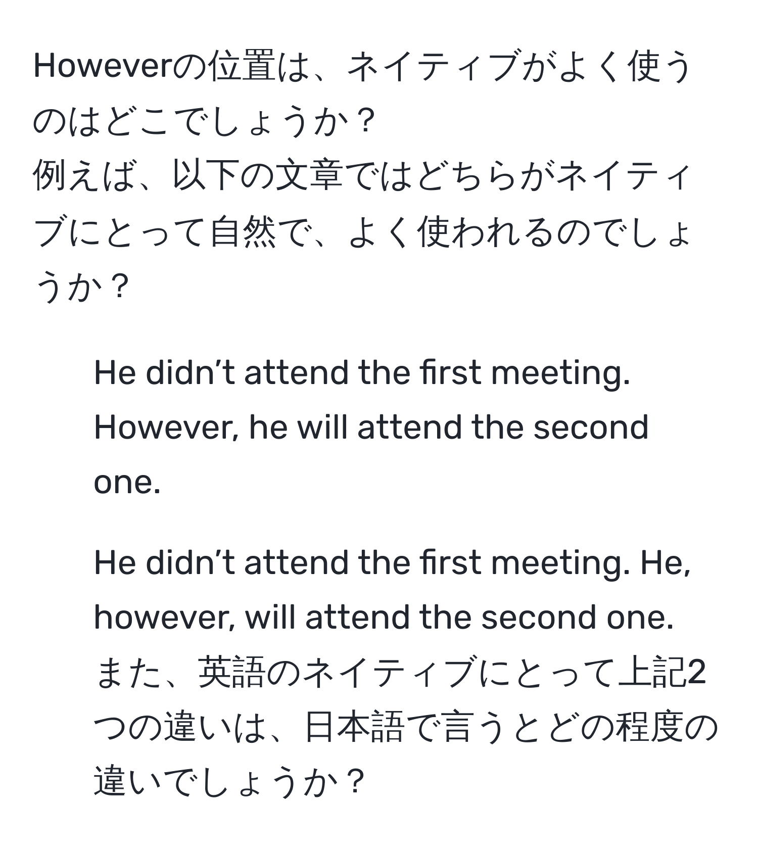 Howeverの位置は、ネイティブがよく使うのはどこでしょうか？  
例えば、以下の文章ではどちらがネイティブにとって自然で、よく使われるのでしょうか？  
1. He didn’t attend the first meeting. However, he will attend the second one.  
2. He didn’t attend the first meeting. He, however, will attend the second one.  
また、英語のネイティブにとって上記2つの違いは、日本語で言うとどの程度の違いでしょうか？