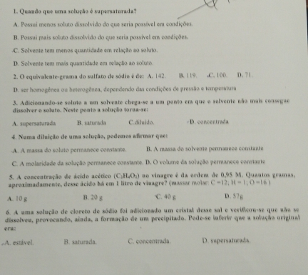 Quando que uma solução é supersaturada?
A. Possui menos soluto dissolvido do que seria possível em condições
B. Possui mais soluto dissolvido do que seria possível em condições
C. Solvente tem menos quantidade em relação ao soluto.
D. Solvente tem mais quantidade em relação ao soluto.
2. O equivalente-grama do sulfato de sódio é de: A. 142. B. 119. ,C. 100. D. 71.
D. ser homogênea ou heterogênea, dependendo das condições de pressão e temperatura
3. Adicionando-se soluto a um solvente chega-se a um ponto em que o solvente não mais consegue
dissolver o soluto. Neste ponto a solução torna-se:
A. supersaturada B. saturada C.diluido. D. concentrada
4. Numa diluição de uma solução, podemos afirmar que:
A. A massa do soluto permanece constante. B. A massa do solvente permanece constante
C. A molaridade da solução permanece constante. D. O volume da solução permanece constante
5. A concentração de ácido acético (C_1H_4O_2) no vinagre é da ordem de 0,95 M. Quantos gramas.
aproximadamente, desse ácido há em 1 litro de vinagre? (massar molar: C=12;H=1;O=16)
A. 10 g B. 20 g C. 40 g D. 57g
6. A uma solução de cloreto de sódio foi adicionado um cristal desse sal e verificou-se que não se
dissolveu, provocando, aínda, a formação de um precipitado. Pode-se inferir que a solução original
era:
A. estável. B. saturada. C. concentrada. D. supersaturada.