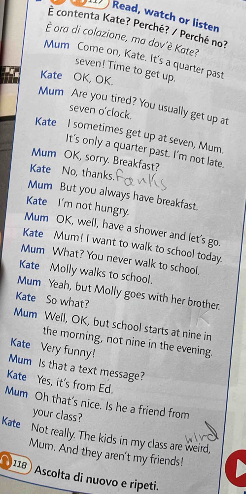 Read, watch or listen 
È contenta Kate? Perché? / Perché no? 
È ora di colazione, ma dov’è Kate? 
Mum Come on, Kate. It's a quarter past 
seven! Time to get up. 
Kate OK, OK. 
Mum Are you tired? You usually get up at 
seven o’clock. 
Kate I sometimes get up at seven, Mum. 
It’s only a quarter past. I'm not late. 
Mum OK, sorry. Breakfast? 
Kate No, thanks 
Mum But you always have breakfast. 
Kate I'm not hungry. 
Mum OK, well, have a shower and let's go. 
Kate Mum! I want to walk to school today. 
Mum What? You never walk to school. 
Kate Molly walks to school. 
Mum Yeah, but Molly goes with her brother. 
Kate So what? 
Mum Well, OK, but school starts at nine in 
the morning, not nine in the evening. 
Kate Very funny! 
Mum Is that a text message? 
Kate Yes, it's from Ed. 
Mum Oh that's nice. Is he a friend from 
your class? 
Kate Not really. The kids in my class are weird, 
Mum. And they aren't my friends! 
) 118 Ascolta di nuovo e ripeti.