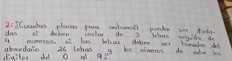 2=2Cuantas placas para automoul pueden ser disena- 
das si deben costar de 3 letvas seguida de
4 numeros, si las letras deben ser tomadas del 
abecedario 26 letras y bs nimeros de entie los 
digitos del O al 98