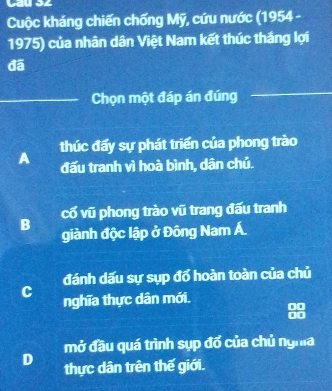 Cau S2
Cuộc kháng chiến chống Mỹ, cứu nước (1954 -
1975) của nhân dân Việt Nam kết thúc thắng lợi
đã
Chọn một đáp án đúng
thúc đẩy sự phát triển của phong trào
A
đấu tranh vì hoà bình, dân chủ.
cổ vũ phong trào vũ trang đấu tranh
B
giành độc lập ở Đông Nam Á.
đánh dấu sự sụp đổ hoàn toàn của chủ
C
nghĩa thực dân mới.
mở đầu quá trình sụp đổ của chủ nghĩa
D
thực dân trên thế giới.