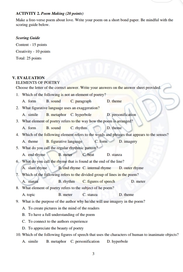 ACTIVITY 2. Poem Making (20 points)
Make a free-verse poem about love. Write your poem on a short bond paper. Be mindful with the
scoring guide below.
Scoring Guide
Content - 15 points
Creativity - 10 points
Total: 25 points
V. EVALUATION
ELEMENTS OF POETRY
Choose the letter of the correct answer. Write your answers on the answer sheet provided.
1. Which of the following is not an element of poetry?
A. form B. sound C. paragraph D. theme
2. What figurative language uses an exaggeration?
A. simile B. metaphor C. hyperbole D. personification
3. What element of poetry refers to the way how the poem is arranged?
A. form B. sound C. rhythm D. theme
4. Which of the following element refers to the words and phrases that appears to the senses?
A. theme B. figurative language C. form D. imagery
5. What do you call the regular rhythmic pattern?
A. end rhyme B. meter C. beat D. stanza
6. What do you call the rhyme that is found at the end of the line?
A. slant rhyme B. end rhyme C. internal rhyme D. outer rhyme
7. Which of the following refers to the divided group of lines in the poem?
A. stanza B. rhythm C. figures of speech D. meter
8. What element of poetry refers to the subject of he poem?
A. topic B. meter C. stanza D. theme
9. What is the purpose of the author why he/she will use imagery in the poem?
A. To create pictures in the mind of the readers
B. To have a full understanding of the poem
C. To connect to the authors experience
D. To appreciate the beauty of poetry
10. Which of the following figures of speech that uses the characters of human to inanimate objects?
A. simile B. metaphor C. personification D. hyperbole
3