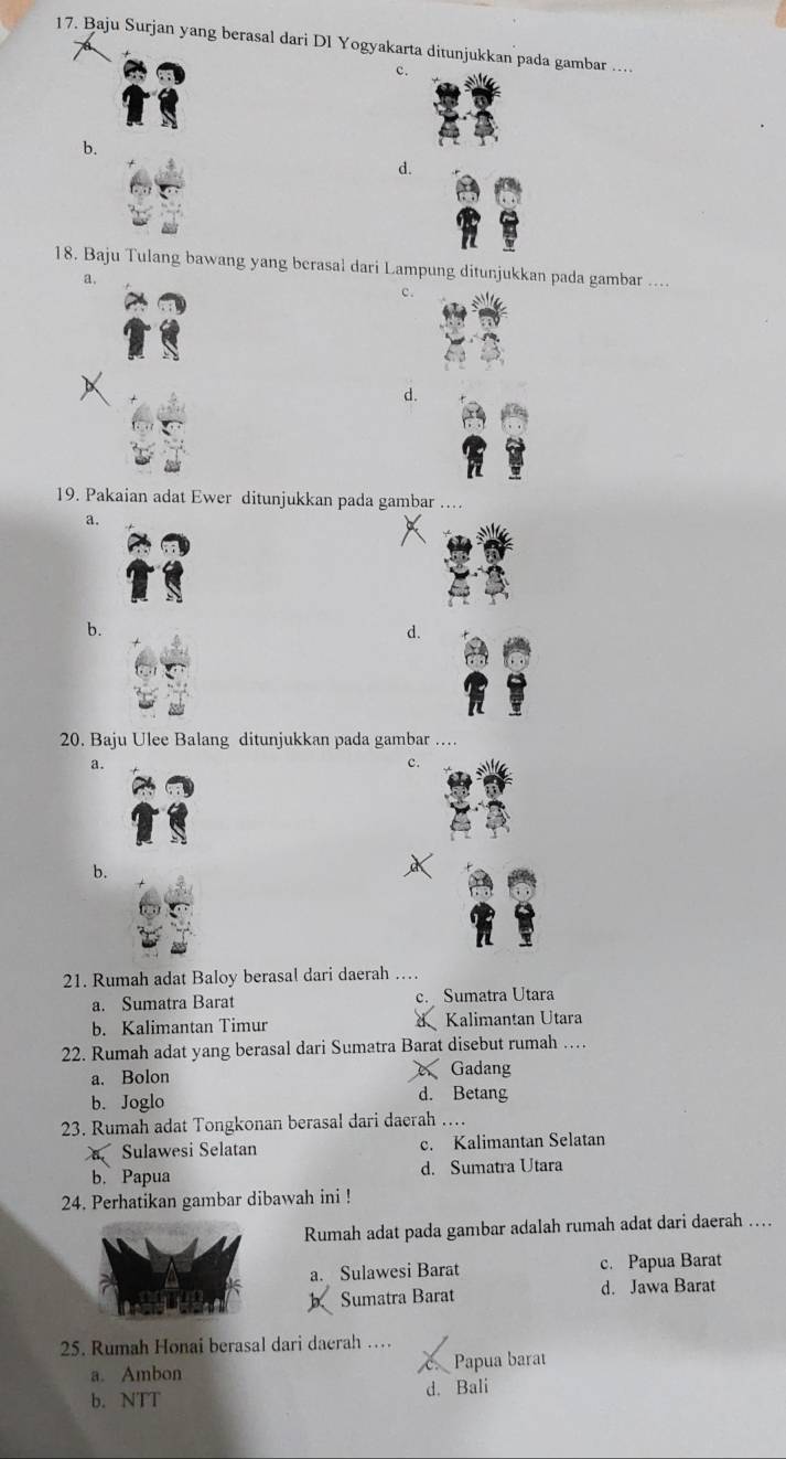 Baju Surjan yang berasal dari Dl Yogyakarta ditunjukkan pada gambar …
c.
b.
d.
18. Baju Tulang bawang yang berasal dari Lampung ditunjukkan pada gambar ....
a.
c .
d.
19. Pakaian adat Ewer ditunjukkan pada gambar ....
a.
b.
d.
20. Baju Ulee Balang ditunjukkan pada gambar
a.
c.
b.
a
21. Rumah adat Baloy berasal dari daerah …
a. Sumatra Barat c.Sumatra Utara
b. Kalimantan Timur Kalimantan Utara
22. Rumah adat yang berasal dari Sumatra Barat disebut rumah …
a. Bolon Gadang
b. Joglo d. Betang
23. Rumah adat Tongkonan berasal dari daerah …
Sulawesi Selatan c. Kalimantan Selatan
b. Papua d. Sumatra Utara
24. Perhatikan gambar dibawah ini !
Rumah adat pada gambar adalah rumah adat dari daerah …
a. Sulawesi Barat c. Papua Barat
Sumatra Barat d. Jawa Barat
25. Rumah Honai berasal dari daerah …
a. Ambon Papua barat
b. NTT d. Bali