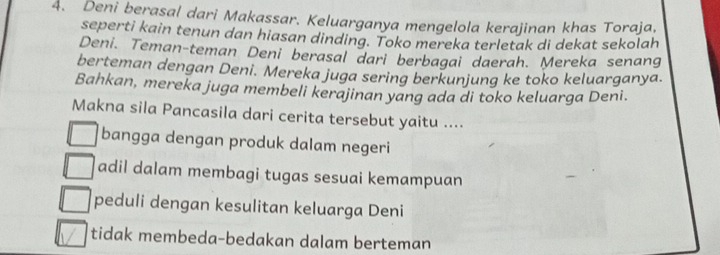 Deni berasal dari Makassar. Keluarganya mengelola kerajinan khas Toraja,
seperti kain tenun dan hiasan dinding. Toko mereka terletak di dekat sekolah
Deni. Teman-teman Deni berasal dari berbagai daerah. Mereka senang
berteman dengan Deni. Mereka juga sering berkunjung ke toko keluarganya.
Bahkan, mereka juga membeli kerajinan yang ada di toko keluarga Deni.
Makna sila Pancasila dari cerita tersebut yaitu ....
bangga dengan produk dalam negeri
adil dalam membagi tugas sesuai kemampuan
peduli dengan kesulitan keluarga Deni
tidak membeda-bedakan dalam berteman