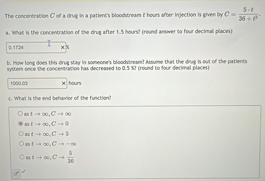 The concentration C of a drug in a patient's bloodstream t hours after injection is given by C= 5· t/36+t^2 . 
a. What is the concentration of the drug after 1.5 hours? (round answer to four decimal places)
0.1724 ×%
b. How long does this drug stay in someone's bloodstream? Assume that the drug is out of the patients
system once the concentration has decreased to 0.5 %? (round to four decimal places)
1000.03 × hours
c. What is the end behavior of the function?
as tto ∈fty , Cto ∈fty
as tto ∈fty , Cto 0
astto ∈fty , Cto 5
astto ∈fty , Cto -∈fty
astto ∈fty , Cto  5/36 
sigma^4