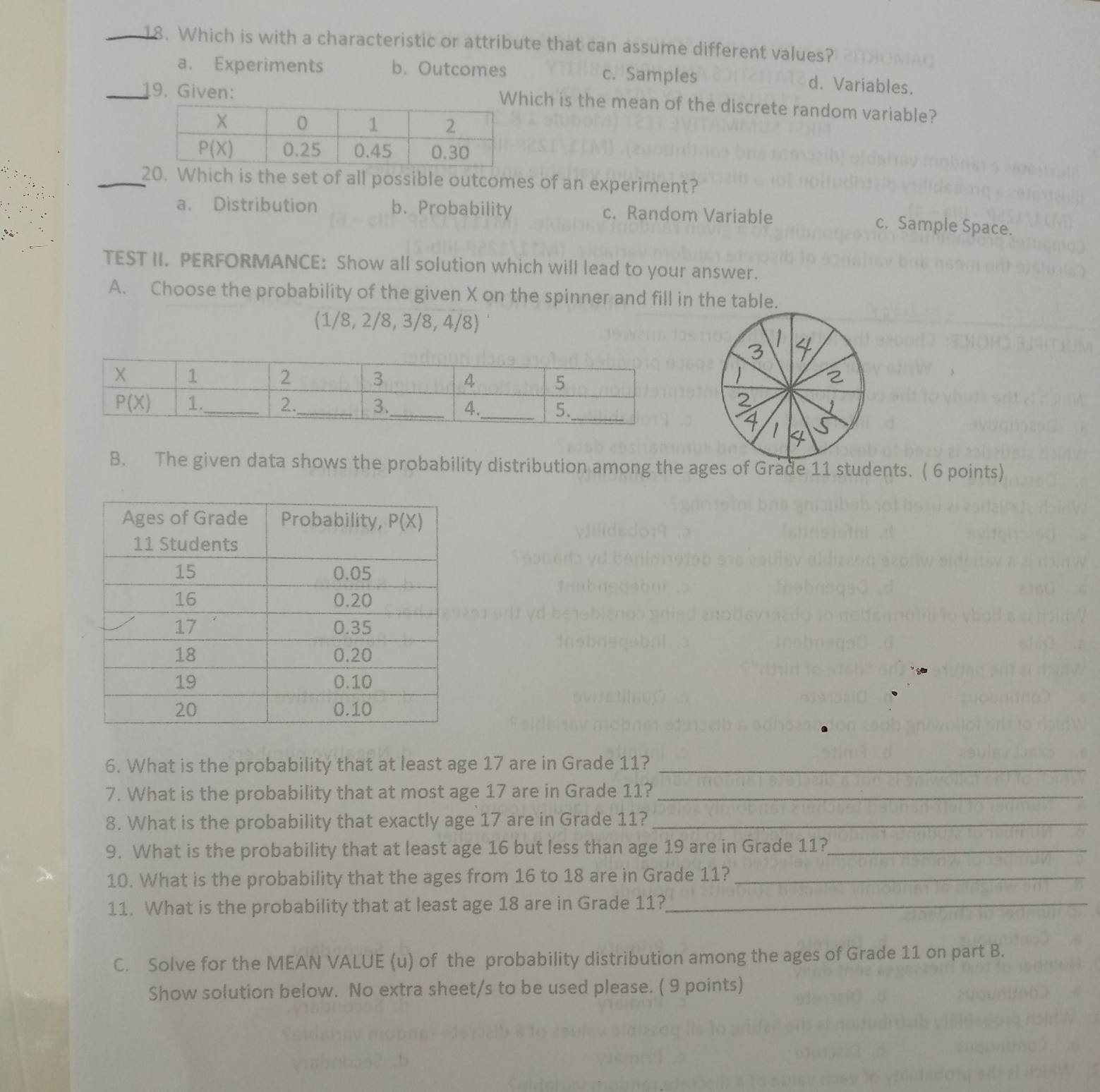 Which is with a characteristic or attribute that can assume different values?
a. Experiments b. Outcomes c. Samples d. Variables.
_19. Given:
ich is the mean of the discrete random variable?
_20. Which is the set of all possible outcomes of an experiment?
a. Distribution b.Probability c. Random Variable
c. Sample Space.
TEST II. PERFORMANCE: Show all solution which will lead to your answer.
A. Choose the probability of the given X on the spinner and fill in the table.
(1/8, 2/8, 3/8, 4/8)
 
 
2
1
B. The given data shows the probability distribution among the ages of Grade 11 students. ( 6 points)
6. What is the probability that at least age 17 are in Grade 11?_
7. What is the probability that at most age 17 are in Grade 11?_
8. What is the probability that exactly age 17 are in Grade 11?_
9. What is the probability that at least age 16 but less than age 19 are in Grade 11?_
10. What is the probability that the ages from 16 to 18 are in Grade 11?_
11. What is the probability that at least age 18 are in Grade 11?_
C. Solve for the MEAN VALUE (u) of the probability distribution among the ages of Grade 11 on part B.
Show solution below. No extra sheet/s to be used please. ( 9 points)