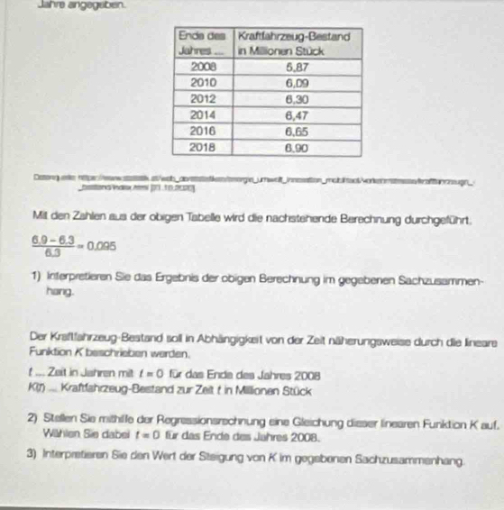 Jahre angegaben. 
Deterguee httper://ewwsask st/wob_aives ntkemorgie_umwalt_ innesation_mabl snt Mork esten f afto cugn_ 
bastond ndaxAi (7.10.0000) 
Mit den Zahlen aus der obigen Tabelle wird die nachstehende Berechnung durchgeführt.
 (6.9-6.3)/6.3 =0.095
1) Interpretieren Sie das Ergebnis der obigen Berechnung im gegebenen Sachzusammen- 
hang. 
Der Kraftfahrzeug-Bestand soll in Abhängigkeit von der Zeit näherungsweise durch die lineare 
Funktion K beschrieben werden. 
t ... Zeit in Jahren mit t=0 für das Ende des Jahres 2008
K(t)... Kraftfahrzeug-Bestand zur Zeit t in Millionen Stück 
2) Stellen Sie mithille der Regressionsrschnung eine Gleichung disser linearen Funktion K auf. 
Wihlen Sie dabei t=0 für das Ende des Jahres 2008. 
3) Interpretieren Sie den Wert der Steigung von K im gegebenen Sachzusammenhang.