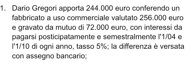 Dario Gregori apporta 244.000 euro conferendo un 
fabbricato a uso commerciale valutato 256.000 euro
e gravato da mutuo di 72.000 euro, con interessi da 
pagarsi posticipatamente e semestralmente l' 1/04 e
l'1/10 di ogni anno, tasso 5%; la differenza è versata 
con assegno bancario;