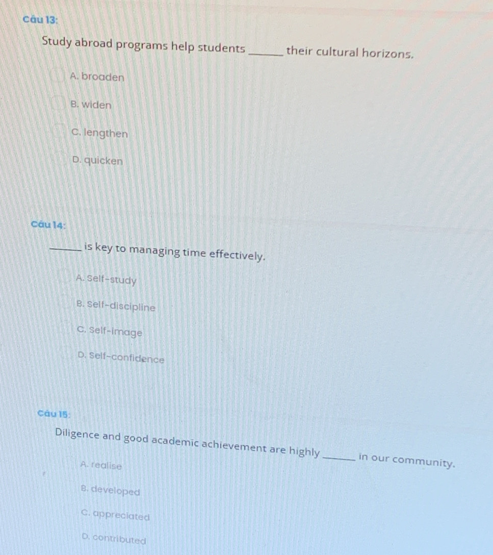 Study abroad programs help students _their cultural horizons.
A. broaden
B. widen
C. lengthen
D. quicken
Câu 14:
_is key to managing time effectively.
A. Self-study
B. Self-discipline
C. Self-image
D. Self-confidence
Cáu 15:
Diligence and good academic achievement are highly _in our community.
A. realise
B. developed
C. appreciated
D. contributed