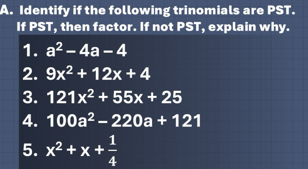 Identify if the following trinomials are PST. 
If PST, then factor. If not PST, explain why. 
1. a^2-4a-4
2. 9x^2+12x+4
3. 121x^2+55x+25
4. 100a^2-220a+121
5. x^2+x+ 1/4 