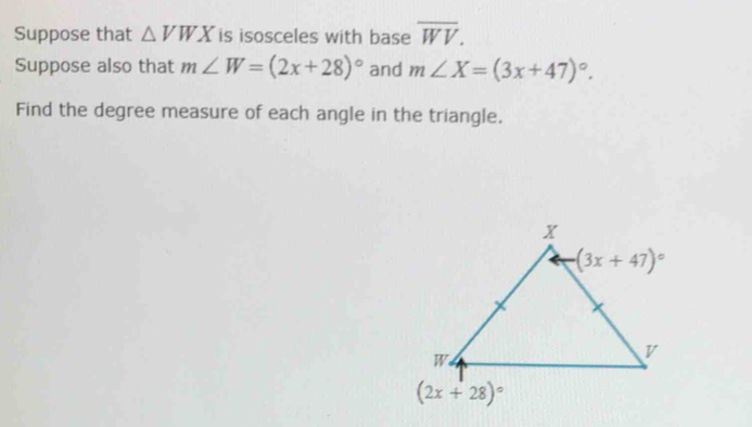 Suppose that △ VWX is isosceles with base overline WV.
Suppose also that m∠ W=(2x+28)^circ  and m∠ X=(3x+47)^circ .
Find the degree measure of each angle in the triangle.