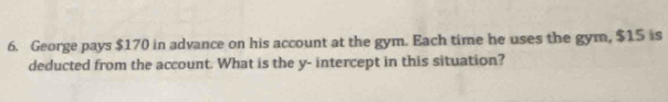 George pays $170 in advance on his account at the gym. Each time he uses the gym, $15 is 
deducted from the account. What is the y - intercept in this situation?