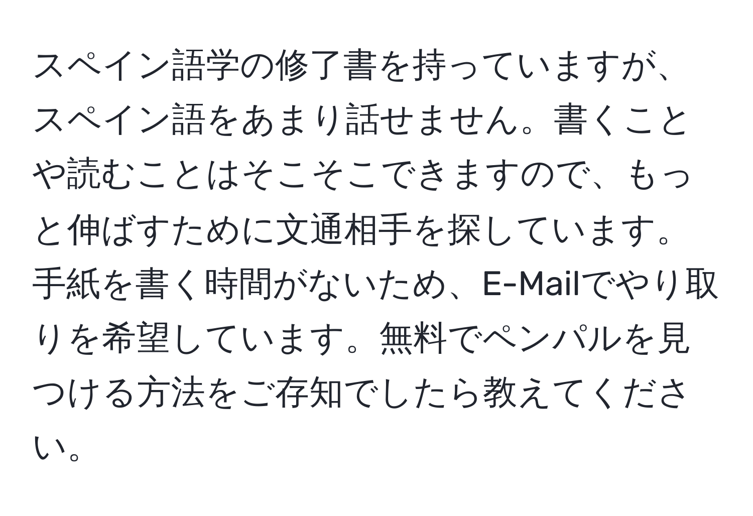 スペイン語学の修了書を持っていますが、スペイン語をあまり話せません。書くことや読むことはそこそこできますので、もっと伸ばすために文通相手を探しています。手紙を書く時間がないため、E-Mailでやり取りを希望しています。無料でペンパルを見つける方法をご存知でしたら教えてください。