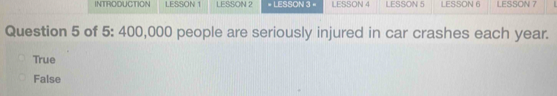 INTRODUCTION LESSON 1 LESSON 2 LESSON 3 « LESSON 4 LESSON 5 LESSON 6 LESSON 7
Question 5 of 5: 400,000 people are seriously injured in car crashes each year.
True
False
