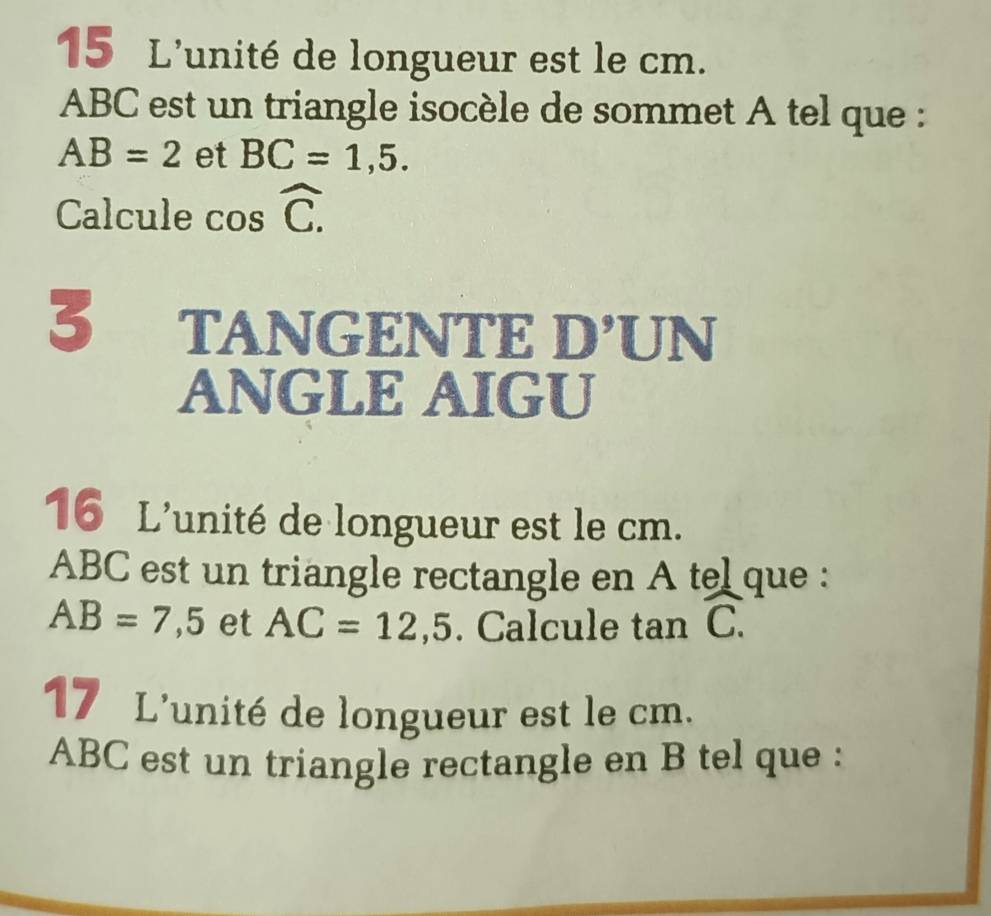 L'unité de longueur est le cm.
ABC est un triangle isocèle de sommet A tel que :
AB=2 et BC=1,5. 
Calcule cos widehat C. 
3 TANGENTE D’UN 
ANGLE AIGU 
16 L'unité de longueur est le cm.
ABC est un triangle rectangle en A tel que :
AB=7,5 et AC=12,5. Calcule tan widehat C. 
17 L'unité de longueur est le cm.
ABC est un triangle rectangle en B tel que :