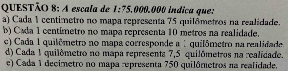 A escala de 1:75.000.000 indica que:
a) Cada 1 centímetro no mapa representa 75 quilômetros na realidade.
b) Cada 1 centímetro no mapa representa 10 metros na realidade.
c) Cada 1 quilômetro no mapa corresponde a 1 quilômetro na realidade.
d) Cada 1 quilômetro no mapa representa 7,5 quilômetros na realidade.
e) Cada 1 decímetro no mapa representa 750 quilômetros na realidade.