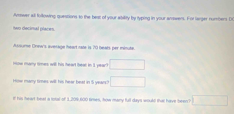 Answer all following questions to the best of your ability by typing in your answers. For larger numbers D( 
two decimal places. 
Assume Drew's average heart rate is 70 beats per minute. 
How many times will his heart beat in 1 year? □ 
How many times will his hear beat in 5 years? □ 
If his heart beat a total of 1,209,600 times, how many full days would that have been? □