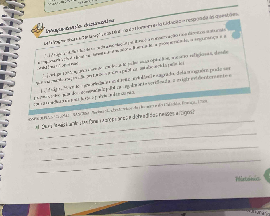 pelas posições Us ora aos jau 
interpretando documentos 
Leia fragmentos da Declaração dos Direitos do Homem e do Cidadão e responda as questões, 
[...] Artigo 2ºA finalidade de toda associação política é a conservação dos direitos naturais 
e imprescritíveis do homem. Esses direitos são: a liberdade, a prosperidade, a segurança e a 
[...] Artigo 10º Ninguém deve ser molestado pelas suas opiniões, mesmo religiosas, desde 
resistência à opressão. 
que sua manifestação não perturbe a ordem pública, estabelecida pela lei. 
[...] Artigo 17ºSendo a propriedade um direito inviolável e sagrado, dela ninguém pode ser 
privado, salvo quando a necessidade pública, legalmente verificada, o exigir evidentemente e 
com a condição de uma justa e prévia indenização. 
ASSEMBLEIA NACIONAL FRANCESA. Declaração dos Direitos do Homem e do Cidadão. França, 1789. 
_ 
a) Quais ideais iluministas foram apropriados e defendidos nesses artigos? 
_ 
_ 
História 
onário