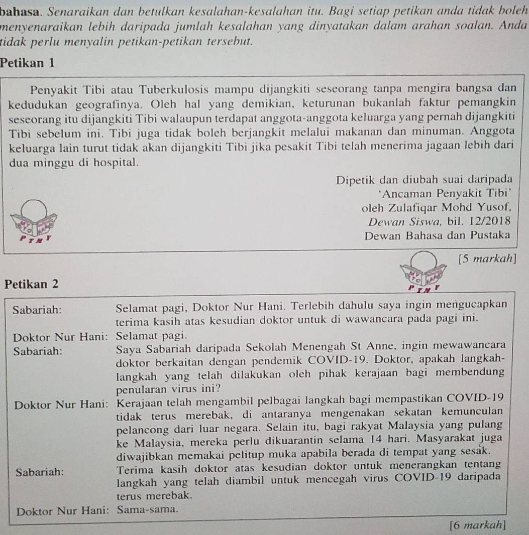 bahasa. Senaraikan dan betulkan kesalahan-kesalahan itu. Bagi setiap petikan anda tidak boleh
menyenaraikan lebih daripada jumlah kesalahan yang dinyatakan dalam arahan soalan. Anda
tidak perlu menyalin petikan-petikan tersebut.
Petikan 1
Penyakit Tibi atau Tuberkulosis mampu dijangkiti seseorang tanpa mengira bangsa dan
kedudukan geografinya. Oleh hal yang demikian, keturunan bukanlah faktur pemangkin
seseorang itu dijangkiti Tibi walaupun terdapat anggota-anggota keluarga yang pernah dijangkiti
Tibi sebelum ini. Tibi juga tidak boleh berjangkit melalui makanan dan minuman. Anggota
keluarga lain turut tidak akan dijangkiti Tibi jika pesakit Tibi telah menerima jagaan lebih dari
dua minggu di hospital.
Dipetik dan diubah suai daripada
*Ancaman Penyakit Tibi'
oleh Zulafiqar Mohd Yusof,
Dewan Siswa, bil. 12/2018
Dewan Bahasa dan Pustaka
[5 markah]
Petikan 2
Sabariah: Selamat pagi, Doktor Nur Hani. Terlebih dahulu saya ingin mengucapkan
terima kasih atas kesudian doktor untuk di wawancara pada pagi ini.
Doktor Nur Hani: Selamat pagi.
Sabariah: Saya Sabariah daripada Sekolah Menengah St Anne, ingin mewawancara
doktor berkaitan dengan pendemik COVID-19. Doktor, apakah langkah-
langkah yang telah dilakukan oleh pihak kerajaan bagi membendung
penularan virus ini?
Doktor Nur Hani: Kerajaan telah mengambil pelbagai langkah bagi mempastikan COVID-19
tidak terus merebak, di antaranya mengenakan sekatan kemunculan
pelancong dari luar negara. Selain itu, bagi rakyat Malaysia yang pulang
ke Malaysia, mereka perlu dikuarantin selama 14 hari. Masyarakat juga
diwajibkan memakai pelitup muka apabila berada di tempat yang sesak.
Sabariah: Terima kasih doktor atas kesudian doktor untuk menerangkan tentang
langkah yang telah diambil untuk mencegah virus COVID-19 daripada
terus merebak.
Doktor Nur Hani: Sama-sama.
[6 markah]