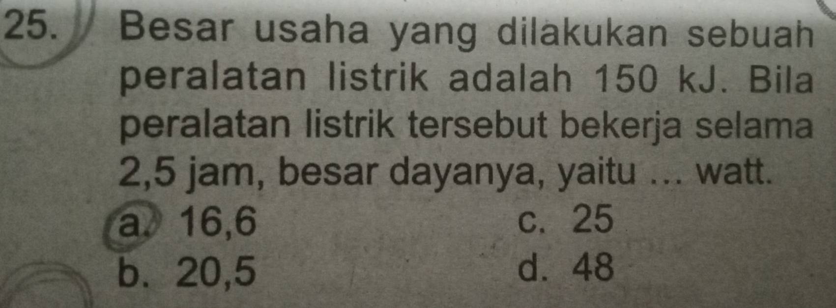 Besar usaha yang dilakukan sebuah
peralatan listrik adalah 150 kJ. Bila
peralatan listrik tersebut bekerja selama
2,5 jam, besar dayanya, yaitu ... watt.
a、 16,6 c. 25
b. 20,5
d. 48