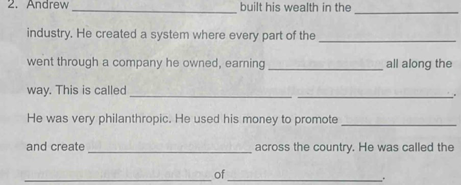 Andrew _built his wealth in the_ 
industry. He created a system where every part of the_ 
went through a company he owned, earning _all along the 
way. This is called 
_ 
_. 
He was very philanthropic. He used his money to promote_ 
and create_ across the country. He was called the 
_of_