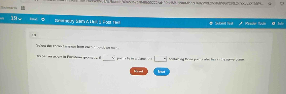 sessmets-deivery/ua/la/launch/49450676/848655222/aHR0cHM6Ly9mMi5hcHAuZWRtZW50dW0uY29tL2xfYXJuZXftdW 
Bookmarks 83 
19 Next Geometry Sem A Unit 1 Post Test Submit Test Reader Tools info 
19 
Select the correct answer from each drop-down menu. 
As per an axiom in Euclidean geometry, if □ points lie in a plane, the □ containing those points also lies in the same plane 
Reset Next