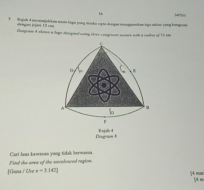 16 
3472/1 
7 Rajah 4 menımjukkan suatu logo yang direka cipta dengan menggunakan tiga sektor yang kongruen 
dengan jejari 12 cın. 
Diagram 4 shows a logo designed using three congruent sectors with a radius of 12 cm
Rajah 4 
Diagram 4 
Cari luas kawasan yang tidak berwarna. 
Find the area of the uncoloured region 
[Guna / Use π =3.142] [4 mar 
[ 4 m