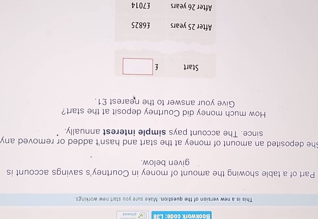 Bookwork code: L38 allowed 
This is a new version of the question. Make sure you start new workings. 
Part of a table showing the amount of money in Courtney's savings account is 
given below. 
She deposited an amount of money at the start and hasn't added or removed any 
since. The account pays simple interest annually. 
How much money did Courtney deposit at the start? 
Give your answer to the nearest £1.