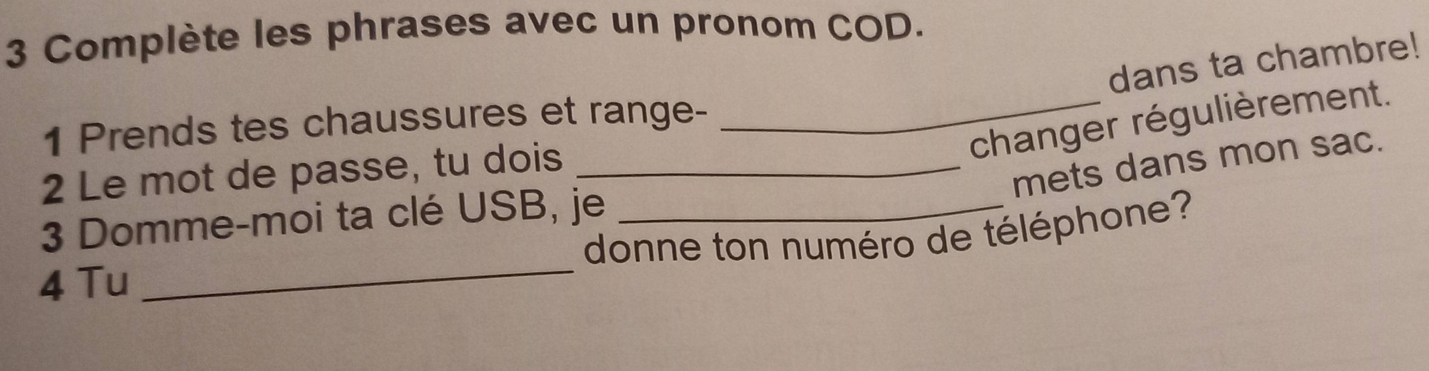 Complète les phrases avec un pronom COD. 
dans ta chambre! 
_changer régulièrement. 
1 Prends tes chaussures et range- 
2 Le mot de passe, tu dois_ 
mets dans mon sac. 
_ 
3 Domme-moi ta clé USB, je_ 
donne ton numéro de téléphone? 
4 Tu