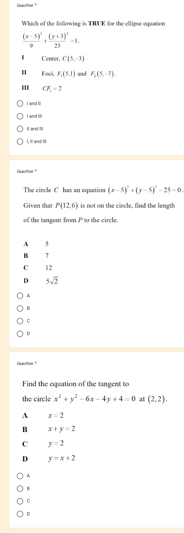 Question *
Which of the following is TRUE for the ellipse equation
frac (x-5)^29+frac (y+3)^225=1. 
Center, C(5,-3)
II Foci, F_1(5,1) and F_2(5,-7). 
III CF_1=2
I and II
I and III
II and III
I, II and III
Question *
The circle C has an equation (x-5)^2+(y-5)^2-25=0. 
Given that P(12,6) is not on the circle, find the length
of the tangent from P to the circle.
A 5
B 7
C 12
D 5sqrt(2)
A
B
C
D
Question *
Find the equation of the tangent to
the circle x^2+y^2-6x-4y+4=0 at (2,2).
A x=2
B x+y=2
C y=2
D y=x+2
A
B
C
D